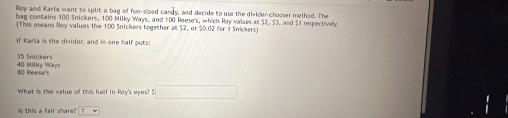 Roy and Karla want to split a bag of fun-sized candy, and decide to use the divider-chooser method. The
bag contains 100 Snickers, 100 Milky Ways, and 100 Reese's, which Roy values at $2, $3, and $1 respectively.
(This means Roy values the 100 Snickers together at $2, or $0.02 for 1 Snickers)
If Karla is the divider, and in one half puts:
35 Snickers
40 Milky Ways
80 Reese's
What is the value of this half in Roy's eyes? $ overline □ 
Is this a fair share? ?
