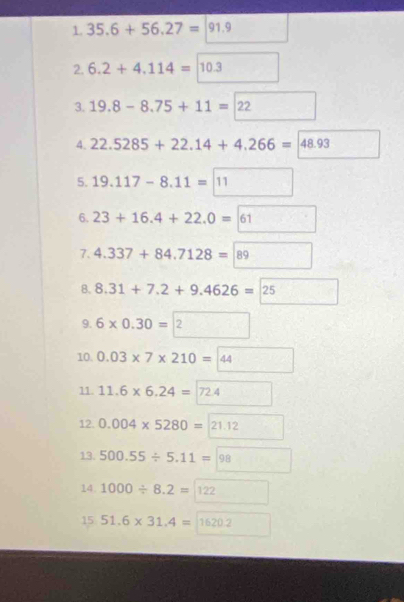 35.6+56.27=|91. 
2. 6.2+4.114=1 0.3
3. 19.8-8.75+11= 12 : 
4. 22.5285+22.14+4.266= 48.93
5. 19.117-8.11=11
6. 23+16.4+22.0=61
7. 4.337+84.7128=89
8. 8.31+7.2+9.4626=25
9. 6* 0.30= 2 
10. 0.03* 7* 210= b°
11. 11.6* 6.24= |7 2.4
12. 0.004* 5280= 1.12
13. 500.55/ 5.11= 98
14. 1000/ 8.2= 122
15 51.6* 31.4= 11 620.2