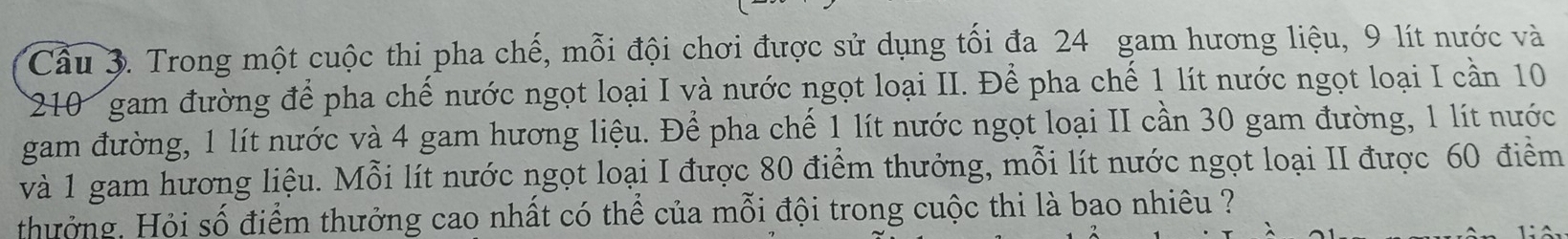 Trong một cuộc thi pha chế, mỗi đội chơi được sử dụng tối đa 24 gam hương liệu, 9 lít nước và
210 gam đường để pha chế nước ngọt loại I và nước ngọt loại II. Để pha chế 1 lít nước ngọt loại I cần 10
gam đường, 1 lít nước và 4 gam hương liệu. Để pha chế 1 lít nước ngọt loại II cần 30 gam đường, 1 lít nước 
và 1 gam hương liệu. Mỗi lít nước ngọt loại I được 80 điểm thưởng, mỗi lít nước ngọt loại II được 60 điểm 
thưởng. Hỏi số điểm thưởng cao nhất có thể của mỗi đội trong cuộc thi là bao nhiêu ?