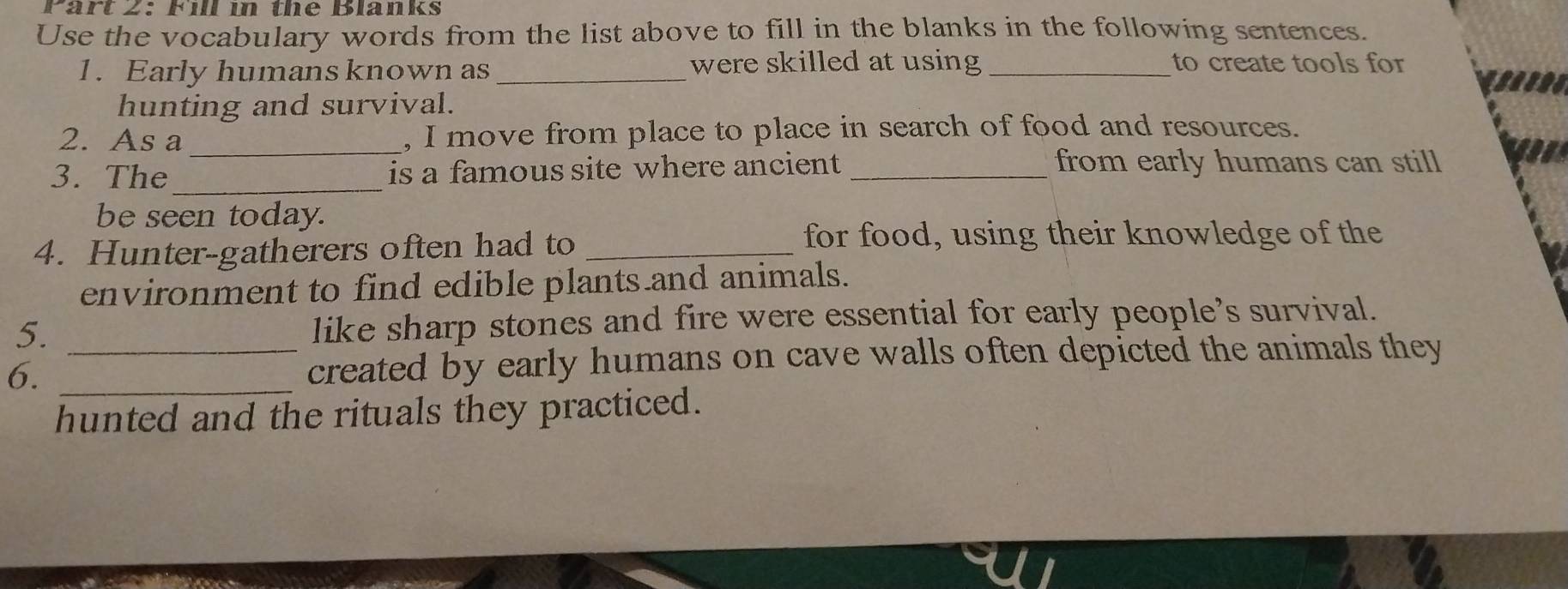 Fill in the Blanks 
Use the vocabulary words from the list above to fill in the blanks in the following sentences. 
1. Early humans known as _were skilled at using _to create tools for 
hunting and survival. 
2. As a_ , I move from place to place in search of food and resources. 
3. The_ is a famous site where ancient_ 
from early humans can still 
be seen today. 
4. Hunter-gatherers often had to_ 
for food, using their knowledge of the 
environment to find edible plants and animals. 
5. like sharp stones and fire were essential for early people's survival. 
6. __created by early humans on cave walls often depicted the animals they 
hunted and the rituals they practiced.