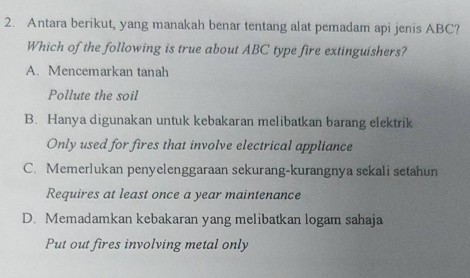 Antara berikut, yang manakah benar tentang alat pemadam api jenis ABC?
Which of the following is true about ABC type fire extinguishers?
A. Mencemarkan tanah
Pollute the soil
B. Hanya digunakan untuk kebakaran melibatkan barang elektrik
Only used for fires that involve electrical appliance
C. Memerlukan penyelenggaraan sekurang-kurangnya sekali setahun
Requires at least once a year maintenance
D. Memadamkan kebakaran yang melibatkan logam sahaja
Put out fires involving metal only