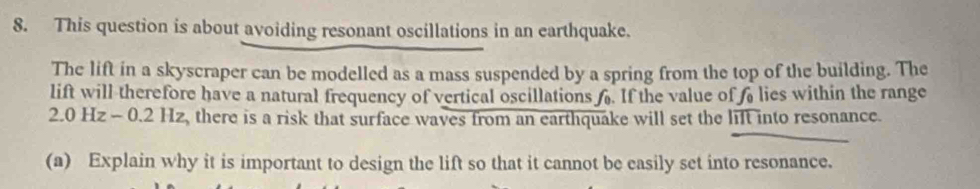 This question is about avoiding resonant oscillations in an earthquake. 
The lift in a skyscraper can be modelled as a mass suspended by a spring from the top of the building. The 
lift will therefore have a natural frequency of vertical oscillations . If the value of lies within the range
2.0Hz-0.2Hz , there is a risk that surface waves from an earthquake will set the lift into resonance. 
(a) Explain why it is important to design the lift so that it cannot be easily set into resonance.