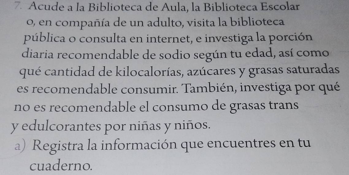 Acude a la Biblioteca de Aula, la Biblioteca Escolar 
o, en compañía de un adulto, visita la biblioteca 
pública o consulta en internet, e investiga la porción 
diaria recomendable de sodio según tu edad, así como 
qué cantidad de kilocalorías, azúcares y grasas saturadas 
es recomendable consumir. También, investiga por qué 
no es recomendable el consumo de grasas trans 
y edulcorantes por niñas y niños. 
a) Registra la información que encuentres en tu 
cuaderno.