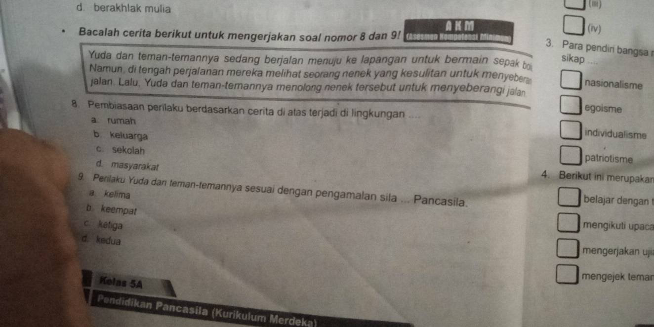 d berakhlak mulia (iv)
AKM
Bacalah cerita berikut untuk mengerjakan soal nomor 8 dan 9!
3. Para pendiri bangsa r
Yuda dan teman-temannya sedang berjalan menuju ke lapangan untuk bermain sepak b
sikap …
Namun, di tengah perjalanan mereka melihat seorang nenek yang kesulitan untuk menyeber
nasionalisme
jalan. Lalu, Yuda dan teman-temannya menolong nenek tersebut untuk menyeberangi jalan
8. Pembiasaan perilaku berdasarkan cerita di atas terjadi di lingkungan ....
egoisme
arumah
individualisme
b keluarga patriotisme
c. sekolah
d. masyarakat
4. Berikut in merupakan
9. Perilaku Yuda dan teman-temannya sesuai dengan pengamalan sila ... Pancasila. belajar dengan
a kelima
b keempat
c. ketiga mengikuti upaca
d. kedua
mengerjakan uji
Kelas 5A
mengejek temar
Pendidikan Pancasila (Kurikulum Merdeka)