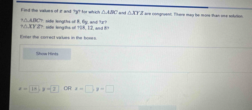 Find the values of z and ? y? for which △ ABC and △ XYZ are congruent. There may be more than one solution. 
? △ ABC ?side lengths of 8, 6y, and ?æ? 
2
△ XYZ ?: side lengths of ? 18, 12, and 8? 
Enter the correct values in the boxes. 
Show Hints
x=18, y=2 OR x=□ , y=□