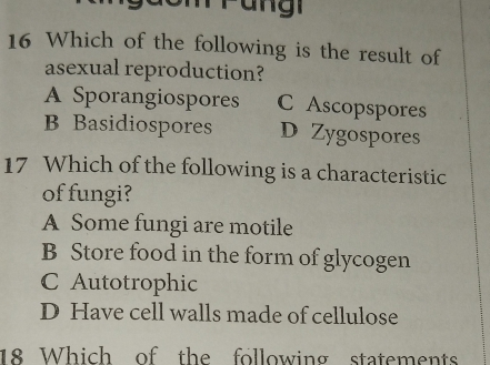 Which of the following is the result of
asexual reproduction?
A Sporangiospores C Ascopspores
B Basidiospores D Zygospores
17 Which of the following is a characteristic
of fungi?
A Some fungi are motile
B Store food in the form of glycogen
C Autotrophic
D Have cell walls made of cellulose
18 Which of the following statements