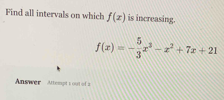 Find all intervals on which f(x) is increasing.
f(x)=- 5/3 x^3-x^2+7x+21
Answer Attempt 1 out of 2