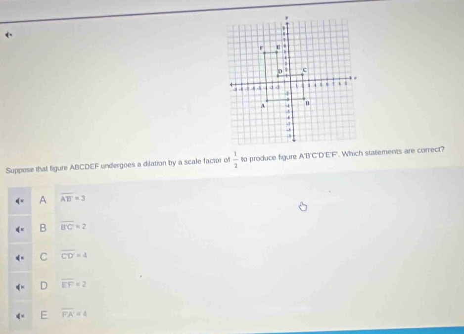 Suppose that figure ABCDEF undergoes a dilation by a scale factor of  1/2  to produce figure A'B'C'D'E'F'. Which statements are correct?
A overline A'B'=3
B overline B'C'=2
C overline CD'=4
D overline EF=2
E overline FA'=4