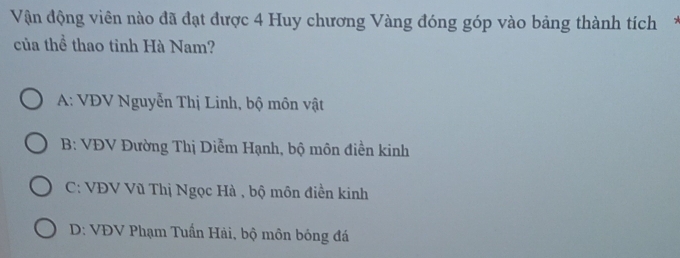 Vận động viên nào đã đạt được 4 Huy chương Vàng đóng góp vào bảng thành tích*
của thể thao tỉnh Hà Nam?
A: VĐV Nguyễn Thị Linh, bộ môn vật
B: VĐV Đường Thị Diễm Hạnh, bộ môn điền kinh
C: VĐV Vũ Thị Ngọc Hà , bộ môn điền kinh
D: VĐV Phạm Tuấn Hải, bộ môn bóng đá