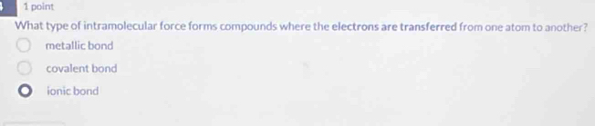 What type of intramolecular force forms compounds where the electrons are transferred from one atom to another?
metallic bond
covalent bond
ionic bond