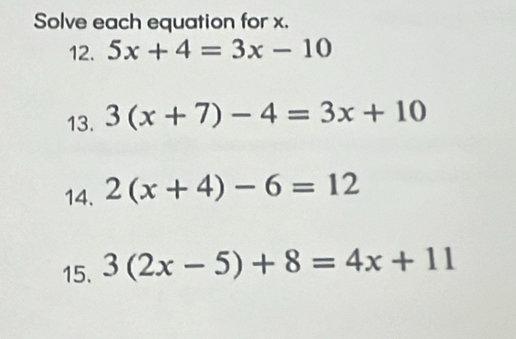 Solve each equation for x. 
12. 5x+4=3x-10
13. 3(x+7)-4=3x+10
14. 2(x+4)-6=12
15. 3(2x-5)+8=4x+11