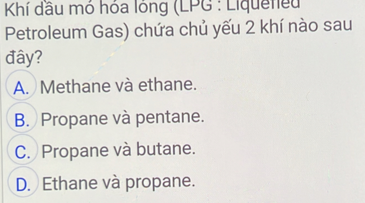 Khí dầu mó hóa lóng (LPG : Liquetieu
Petroleum Gas) chứa chủ yếu 2 khí nào sau
đây?
A. Methane và ethane.
B. Propane và pentane.
C. Propane và butane.
D. Ethane và propane.