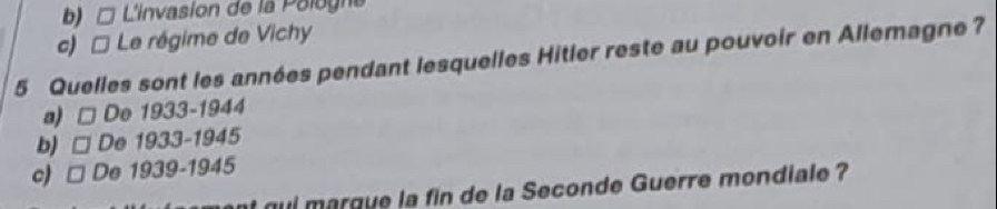 b)□ L'invasion de la Pologna
c) * Le régime de Vichy
5 Quelles sont les années pendant lesquelles Hitler reste au pouvoir en Allemagne?
a) De 1933-1944
b) De 1933-1945
c) □ De 1939-1945
ul marque la fin de la Seconde Guerre mondiale ?