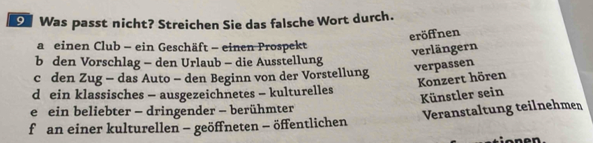 Was passt nicht? Streichen Sie das falsche Wort durch.
eröffnen
a einen Club - ein Geschäft - einen Prospekt
verlängern
b den Vorschlag - den Urlaub - die Ausstellung
verpassen
c den Zug - das Auto - den Beginn von der Vorstellung
Konzert hören
d ein klassisches - ausgezeichnetes - kulturelles
Künstler sein
e ein beliebter - dringender - berühmter
f an einer kulturellen - geöffneten - öffentlichen Veranstaltung teilnehmen
o nen.