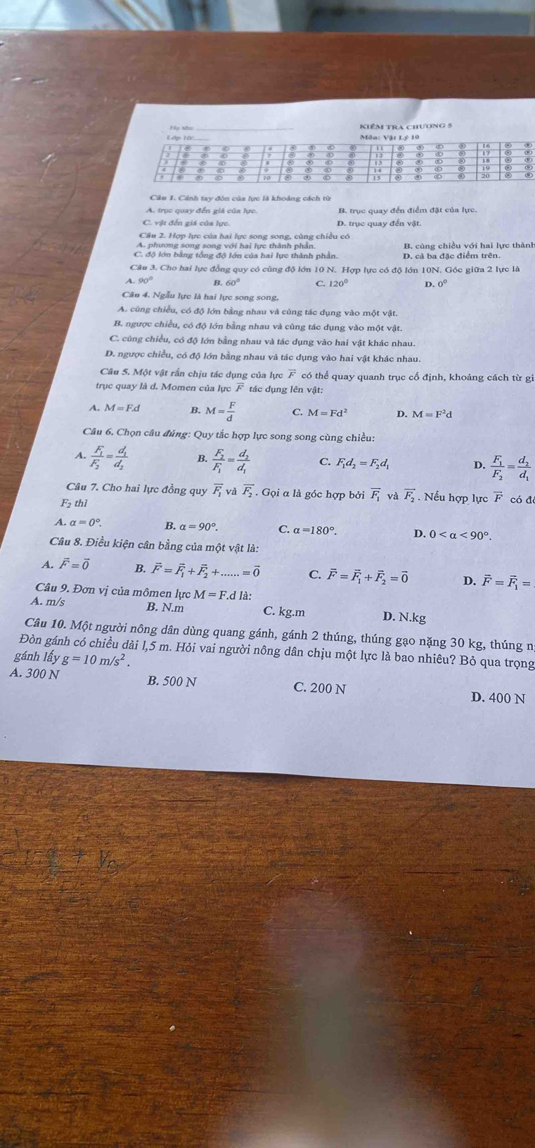 Cánh tay đòn của lực là khoảng cách từ
A. trục quay đến giá của lực.
C. vật đến giá của lực.
Câu 2. Hợp lực của hai lực song song, cùng chiều có
A. phương song song với hai lực thành phần. B. cùng chiều với hai lực thành
C. độ lớn bằng tổng độ lớn của hai lực thành phần. D. cả ba đặc điểm trên.
Câu 3. Cho hai lực đồng quy có cùng độ lớn 10 N. Hợp lực có độ lớn 10N. Góc giữa 2 lực là
A. 90° B 60°
C. 120° D. 0°
Câu 4. Ngẫu lực là hai lực song song,
A. cũng chiều, có độ lớn bằng nhau và cùng tác dụng vào một vật.
B. ngược chiều, có độ lớn bằng nhau và cùng tác dụng vào một vật
C. cùng chiều, có độ lớn bằng nhau và tác dụng vào hai vật khác nhau.
D. ngược chiều, có độ lớn bằng nhau và tác dụng vào hai vật khác nhau
Câu 5. Một vật rắn chịu tác dụng của lực overline F có thể quay quanh trục cố định, khoảng cách từ gi
trục quay là d. Momen của lực F tác dụng lên vật:
A. M=F.d B. M= F/d  C. M=Fd^2 D. M=F^2d
Câu 6. Chọn câu đúng: Quy tắc hợp lực song song cùng chiều:
A. frac F_1F_2=frac d_1d_2 B. frac F_2F_1=frac d_2d_1 C. F_1d_2=F_2d_1 D. frac F_1F_2=frac d_2d_1
Câu 7. Cho hai lực đồng quy overline F_1 và overline F_2. Gọi α là góc hợp bởi overline F_1 và vector F_2 Nếu hợp lực F có đô
F₂ thì
A. alpha =0°. B. alpha =90°. C. alpha =180°. D. 0 <90°
Câu 8. Điều kiện cân bằng của một vật là:
A. vector F=vector 0 B. vector F=vector F_1+vector F_2+......=vector 0 C. vector F=vector F_1+vector F_2=vector 0 D. vector F=vector F_1=
Câu 9. Đơn vị của mômen lực M=F.c là:
A. m/s B. N.m C. kg.m D. N.kg
Câu 10. Một người nông dân dùng quang gánh, gánh 2 thúng, thúng gạo nặng 30 kg, thúng n
Đòn gánh có chiều dài l,5 m. Hỏi vai người nông dân chịu một lực là bao nhiêu? Bỏ qua trọng
gánh lấy g=10m/s^2
A. 300N B. 500 N C. 200 N
D. 400 N