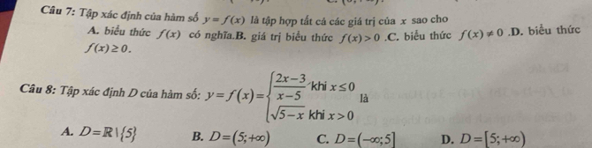 Tập xác định của hàm số y=f(x) là tập hợp tất cả các giá trị của x sao cho
A. biểu thức f(x) có nghĩa.B. giá trị biều thức f(x)>0
f(x)≥ 0..C. biễu thức f(x)!= 0.D. biểu thức
Câu 8: Tập xác định D của hàm số: y=f(x)=beginarrayl  (2x-3)/x-5 , sqrt(5-x),endarray. khix≤ 0.. là
A. D=R| 5 B. D=(5;+∈fty ) C. D=(-∈fty ;5] D. D=[5;+∈fty )