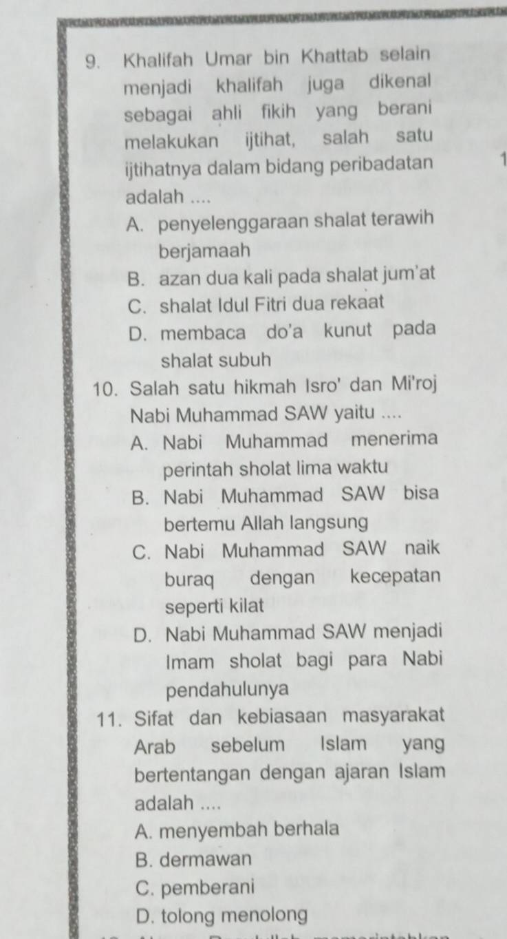 Khalifah Umar bin Khattab selain
menjadi khalifah juga dikenal
sebagai ahli fikih yang berani
melakukan ijtihat, salah satu
ijtihatnya dalam bidang peribadatan 1
adalah ....
A. penyelenggaraan shalat terawih
berjamaah
B. azan dua kali pada shalat jum’at
C. shalat Idul Fitri dua rekaat
D. membaca do'a kunut pada
shalat subuh
10. Salah satu hikmah Isro' dan Mi'roj
Nabi Muhammad SAW yaitu ....
A. Nabi Muhammad menerima
perintah sholat lima waktu
B. Nabi Muhammad SAW bisa
bertemu Allah langsung
C. Nabi Muhammad SAW naik
buraq dengan kecepatan
seperti kilat
D. Nabi Muhammad SAW menjadi
Imam sholat bagi para Nabi
pendahulunya
11. Sifat dan kebiasaan masyarakat
Arab sebelum Islam yang
bertentangan dengan ajaran Islam
adalah ....
A. menyembah berhala
B. dermawan
C. pemberani
D. tolong menolong