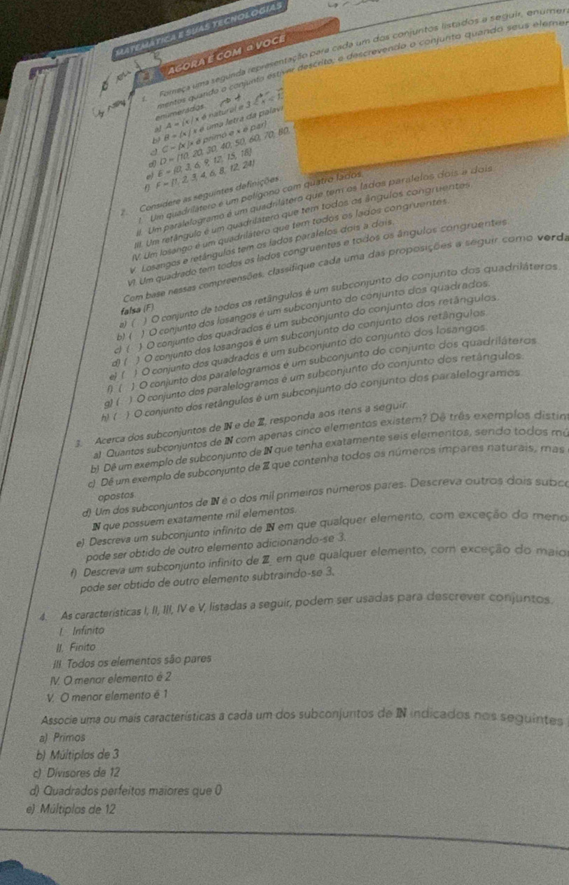 Latemática e suas tecnologías
Foreça uma segunda representação para cada um dos conjuntos listados a seguir, enume
agora é com a voci
Ny mentos quando o conjunto estíver descrito, e descrevendo o conjunto quando seus eleme
enúmersdos.
A= c|x!= nat
I D= 10,20,30,40, primó e x e par) uma letra da palavi ende3 <1- enclosecirclea
9l B= x|xe
b? C= x|xd 50.4 0.70 BO
e E= 0,3,6,9,12,15,16
θ F= 1,2,3,4,6,8,12,24
Consídere as seguintes definições
Um quadrilátero é um polígono com quatro lados
#. Um paralelogramo é um quadnlátero que tem os lados paralelos dois a dois
IIII. Um retângulo é um quadrilátero que tem todos os ângulos congruentos
V. Um losango é um quadrilátero que tem todos os lados congruentês
V. Losangos e retângulos tem os lados paralelos dois a dois
V. Um quadrado tem todos os lados congruentes e todos os ângulos congruentes
Com base nessas compreensões, classifique cada uma das proposições a seguir como verda
n) ( ) O conjunto de todos os retângulos é um subconjunto do conjunto dos quadriláteros
falsa (F)
b) ( ) O conjunto dos losangos é um subconjunto do conjunto dos quadrados,
c) ( ) O conjunto dos quadrados é um subconjunto do conjunto dos retângulos,
d) ( ) O conjunto dos losangos é um subconjunto do conjunto dos retânguios
e)  ( ) O conjunto dos quadrados é um subconjunto do conjunto dos losangos
1) ( 1 O conjunto dos paralelogramos é um subconjunto do conjunto dos quadriláteros
g)( ) O conjunto dos paralelogramos é um subconjunto do conjunto dos retârgulos
h) ( ) O conjunto dos retângulos é um subconjunto do conjunto dos paralelogramos
3. Acerca dos subconjuntos de IN e de Z, responda aos ítens a seguir
al Quantos subconjuntos de N com apenas cinco elementos existem? De três exemplos distin
b) Dê um exemplo de subconjunto de N que tenha exatamente seis elementos, sendo todos mu
c Dê um exemplo de subconjunto de Z que contenha todos os números impares naturais, mas
opostos
d) Um dos subconjuntos de IN é o dos mil primeiros números pares. Descreva outros dois subice
IN que possuem exatamente mil elementos.
e) Descreva um subconjunto infinito de N em que qualquer elemento, com exceção do meno
pode ser obtido de outro elemento adicionando-se 3.
f) Descreva um subconjunto infinito de Z em que qualquer elemento, com exceção do maio
pode ser obtido de outro elemento subtraindo-se 3.
4. As características I, II, III, IV e V, listadas a seguir, podem ser usadas para descrever conjuntos.
l Infinito
II. Finito
II Todos os elementos são pares
IV. O menor elemento é 2
V. O menor elemento é 1
Associe uma ou mais características a cada um dos subconjuntos de IN indicados nos seguintes
a) Primos
b) Múltiplas de 3
c) Divisores de 12
d) Quadrados perfeitos maiores que (
e) Múltiplos de 12