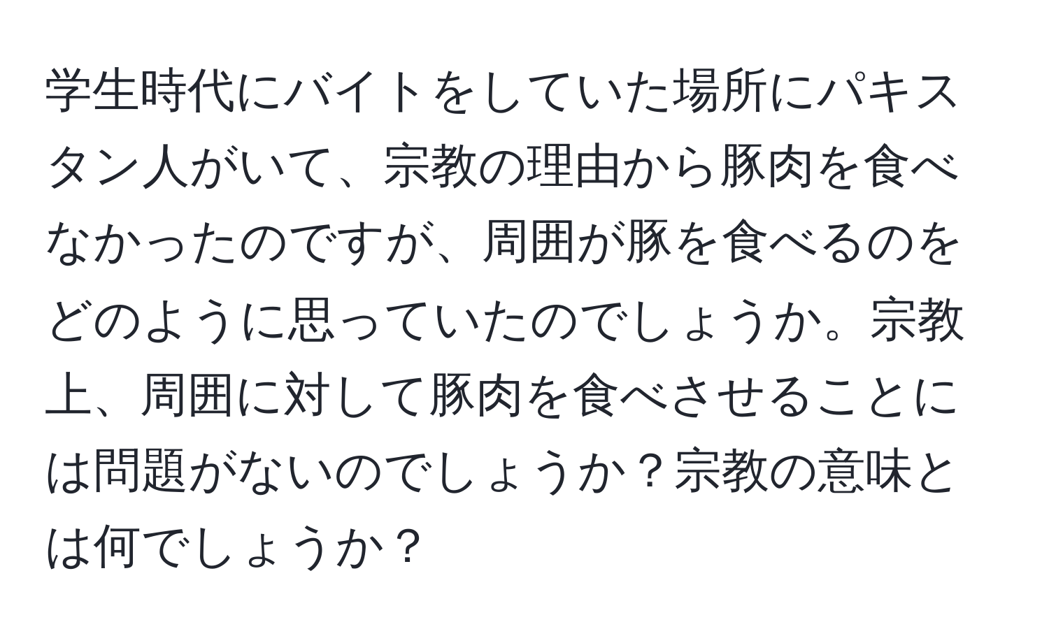 学生時代にバイトをしていた場所にパキスタン人がいて、宗教の理由から豚肉を食べなかったのですが、周囲が豚を食べるのをどのように思っていたのでしょうか。宗教上、周囲に対して豚肉を食べさせることには問題がないのでしょうか？宗教の意味とは何でしょうか？