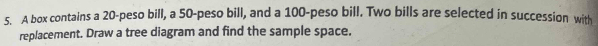 A box contains a 20-peso bill, a 50-peso bill, and a 100-peso bill. Two bills are selected in succession with 
replacement. Draw a tree diagram and find the sample space.