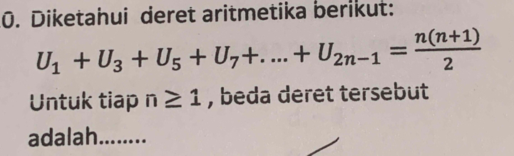 Diketahui deret aritmetika berikut:
U_1+U_3+U_5+U_7+...+U_2n-1= (n(n+1))/2 
Untuk tiap n≥ 1 , beda deret tersebut 
adalah. ........