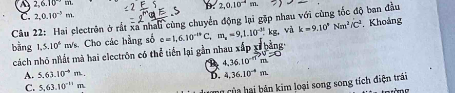 a 2,6.10^(-3)m.
b. 2,0.10^(-4)m.
C. 2, 0.10^(-3)m. 
Câu 22: Hai electrôn ở rất xa nhaui cùng chuyển động lại gặp nhau với cùng tốc độ ban đầu . Khoảng
bằng 1,5.10^6m/s s. Cho các hằng số c=1,6.10^(-19)C, m_e=9, 1.10^(-31).kg, và k=9.10^9Nm^2/C^2
cách nhỏ nhất mà hai electrôn có thể tiến lại gần nhau xấp xỉ bằng,
B 4,36.10^(-n)beginarrayr N=0
A. 5.63.10^(-6)m.. D. 4,36.10^(-6)m.
C. 5, 63.10^(-11)m. 
cùng của hai bản kim loại song song tích điện trái