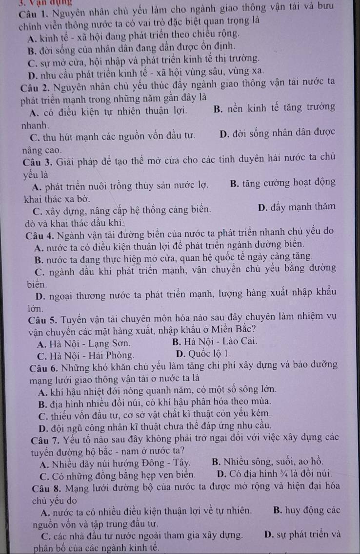 Vạn đụng
Câu 1. Nguyên nhân chủ yếu làm cho ngành giao thông vận tải và bưu
chính viễn thông nước ta có vai trò đặc biệt quan trọng là
A. kinh tế - xã hội đang phát triển theo chiều rộng.
B. đời sống của nhân dân đang dần được ổn định.
C. sự mở cửa, hội nhập và phát triển kinh tế thị trường.
D. nhu cầu phát triển kinh tế - xã hội vùng sâu, vùng xa.
Câu 2. Nguyên nhân chủ yếu thúc đầy ngành giao thông vận tải nước ta
phát triển mạnh trong những năm gần đây là
A. có điều kiện tự nhiên thuận lợi. B. nền kinh tế tăng trưởng
nhanh.
C. thu hút mạnh các nguồn vốn đầu tư. D. đời sống nhân dân được
nâng cao.
Câu 3. Giải pháp để tạo thế mở cửa cho các tinh duyên hải nước ta chủ
yếu là
A. phát triển nuôi trồng thủy sản nước lợ. B. tăng cường hoạt động
khai thác xa bờ.
C. xây dựng, nâng cấp hệ thống cảng biển. D. đầy mạnh thăm
dò và khai thác dầu khí.
Câu 4. Ngành vận tải đường biển của nước ta phát triển nhanh chủ yếu do
A. nước ta có điều kiện thuận lợi để phát triển ngành đường biển.
B. nước ta đang thực hiện mở cửa, quan hệ quốc tế ngày cảng tăng.
C. ngành dầu khí phát triển mạnh, vận chuyền chủ yếu bằng đường
biển.
D. ngoại thương nước ta phát triển mạnh, lượng hàng xuất nhập khẩu
lớn.
Câu 5. Tuyến vận tải chuyên môn hóa nào sau đây chuyên làm nhiệm vụ
vận chuyển các mặt hàng xuất, nhập khẩu ở Miền Bắc?
A. Hà Nội - Lạng Sơn.  B. Hà Nội - Lào Cai.
C. Hà Nội - Hải Phòng. D. Quốc lộ 1.
Câu 6. Những khó khăn chủ yếu làm tăng chi phí xây dựng và bảo dưỡng
mạng lưới giao thông vận tải ở nước ta là
A. khí hậu nhiệt đới nóng quanh năm, có một số sông lớn.
B. địa hình nhiều đồi núi, có khí hậu phân hóa theo mùa.
C. thiếu vốn đầu tư, cơ sở vật chất kĩ thuật còn yếu kém.
D. đội ngũ công nhân kĩ thuật chưa thể đáp ứng nhu cầu.
Câu 7. Yếu tố nào sau đây không phải trở ngại đối với việc xây dựng các
tuyển đường bộ bắc - nam ở nước ta?
A. Nhiều dãy núi hướng Đông - Tây. B. Nhiều sông, suối, ao hồ.
C. Có những đồng bằng hẹp vẹn biển. D. Có địa hình ¾ là đồi núi.
Câu 8. Mạng lưới đường bộ của nước ta được mở rộng và hiện đại hóa
chủ yếu do
A. nước ta có nhiều điều kiện thuận lợi về tự nhiên. B. huy động các
nguồn vốn và tập trung đầu tư.
C. các nhà đầu tư nước ngoài tham gia xây dựng. D. sự phát triển và
phân bố của các ngành kinh tế.