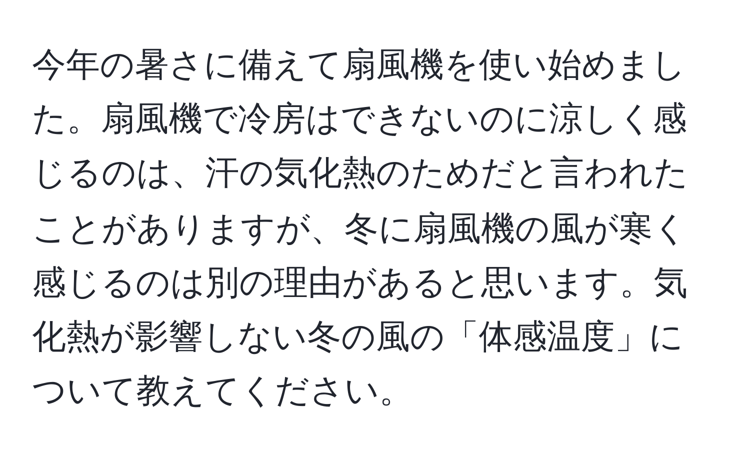 今年の暑さに備えて扇風機を使い始めました。扇風機で冷房はできないのに涼しく感じるのは、汗の気化熱のためだと言われたことがありますが、冬に扇風機の風が寒く感じるのは別の理由があると思います。気化熱が影響しない冬の風の「体感温度」について教えてください。