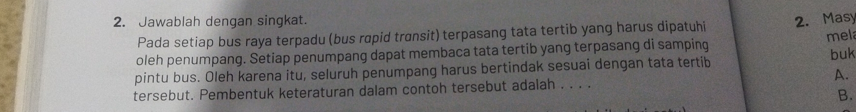 Jawablah dengan singkat. 2. Masy 
Pada setiap bus raya terpadu (bus rapid transit) terpasang tata tertib yang harus dipatuhi 
mela 
oleh penumpang. Setiap penumpang dapat membaca tata tertib yang terpasang di samping 
pintu bus. Oleh karena itu, seluruh penumpang harus bertindak sesuai dengan tata tertib buk 
A. 
tersebut. Pembentuk keteraturan dalam contoh tersebut adalah . . . . 
B.