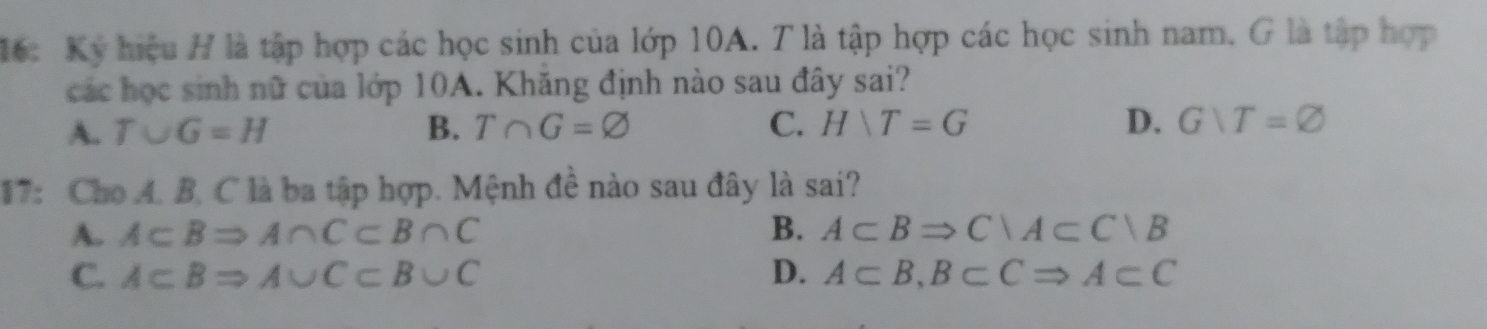 16: Kỷ hiệu H là tập hợp các học sinh của lớp 10A. T là tập hợp các học sinh nam. G là tập hợp
các học sinh nữ của lớp 10A. Khăng định nào sau đây sai?
A. T∪ G=H B. T∩ G=varnothing C. HNT=G D. Gvee T=varnothing
17: Cho A. B. C là ba tập hợp. Mệnh đề nào sau đây là sai?
A. A⊂ BRightarrow A∩ C⊂ B∩ C B. A⊂ BRightarrow C∩ A⊂ C∩ B
C. A⊂ BRightarrow A∪ C⊂ B∪ C D. A⊂ B, B⊂ CRightarrow A⊂ C