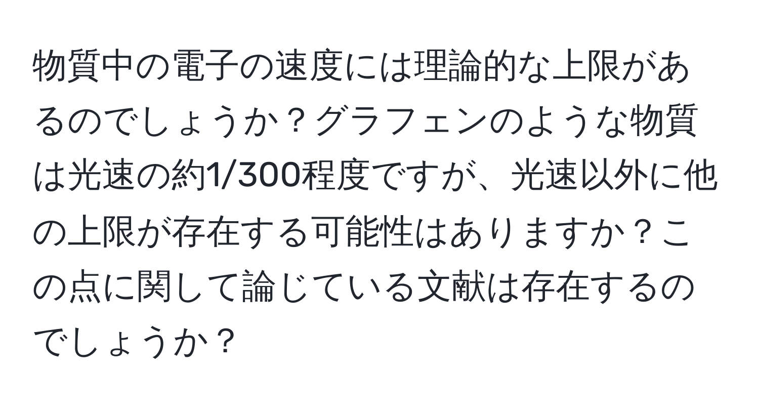 物質中の電子の速度には理論的な上限があるのでしょうか？グラフェンのような物質は光速の約1/300程度ですが、光速以外に他の上限が存在する可能性はありますか？この点に関して論じている文献は存在するのでしょうか？