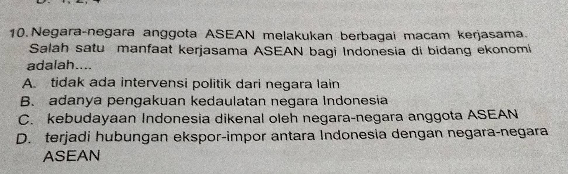 Negara-negara anggota ASEAN melakukan berbagai macam kerjasama.
Salah satu manfaat kerjasama ASEAN bagi Indonesia di bidang ekonomi
adalah....
A. tidak ada intervensi politik dari negara lain
B. adanya pengakuan kedaulatan negara Indonesia
C. kebudayaan Indonesia dikenal oleh negara-negara anggota ASEAN
D. terjadi hubungan ekspor-impor antara Indonesia dengan negara-negara
ASEAN