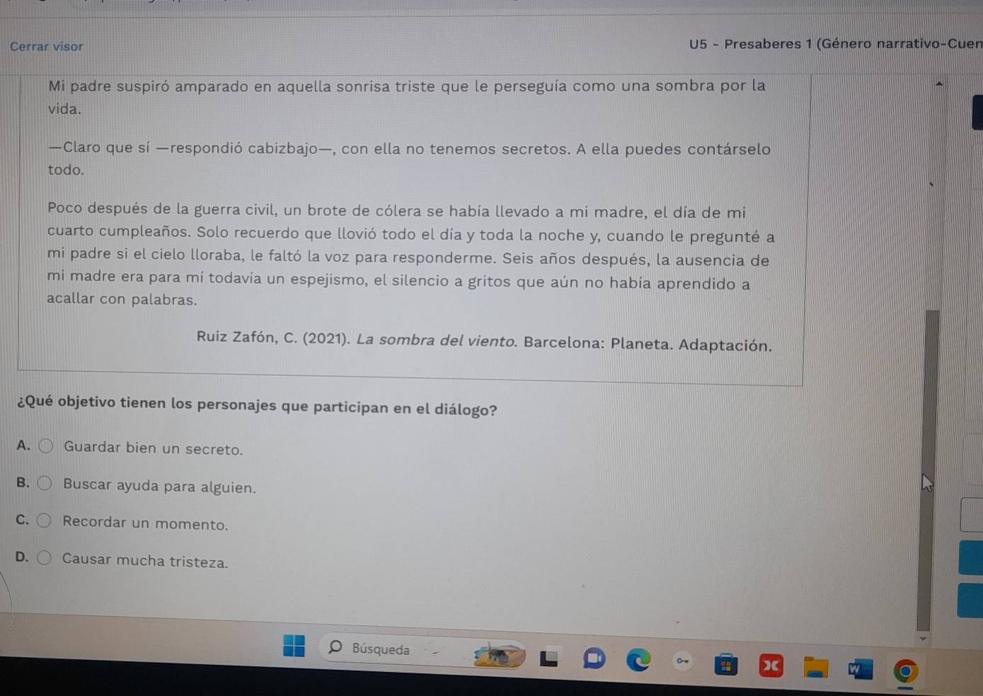 Cerrar visor U5 - Presaberes 1 (Género narrativo-Cuen
Mi padre suspiró amparado en aquella sonrisa triste que le perseguía como una sombra por la
vida.
—Claro que sí —respondió cabizbajo—, con ella no tenemos secretos. A ella puedes contárselo
todo.
Poco después de la guerra civil, un brote de cólera se había llevado a mi madre, el día de mi
cuarto cumpleaños. Solo recuerdo que llovió todo el día y toda la noche y, cuando le pregunté a
mi padre si el cielo lloraba, le faltó la voz para responderme. Seis años después, la ausencia de
mi madre era para mí todavía un espejismo, el silencio a gritos que aún no había aprendido a
acallar con palabras.
Ruiz Zafón, C. (2021). La sombra del viento. Barcelona: Planeta. Adaptación.
¿Qué objetivo tienen los personajes que participan en el diálogo?
A. Guardar bien un secreto.
B. Buscar ayuda para alguien.
C. Recordar un momento.
D. Causar mucha tristeza.
Búsqueda