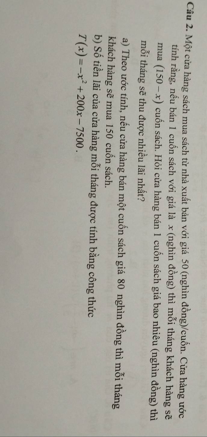 Một cửa hàng sách mua sách từ nhà xuất bản với giá 50 (nghìn đồng)/cuốn. Cửa hàng ước 
tính rằng, nếu bán 1 cuốn sách với giá là x (nghìn đồng) thì mỗi tháng khách hàng sẽ 
mua (150-x) cuốn sách. Hỏi cửa hàng bán 1 cuốn sách giá bao nhiêu (nghìn đồng) thì 
mỗi tháng sẽ thu được nhiều lãi nhất? 
a) Theo ước tính, nếu cửa hàng bán một cuốn sách giá 80 nghìn đồng thì mỗi tháng 
khách hàng sẽ mua 150 cuốn sách. 
b) Số tiền lãi của cửa hàng mỗi tháng được tính bằng công thức
T(x)=-x^2+200x-7500.