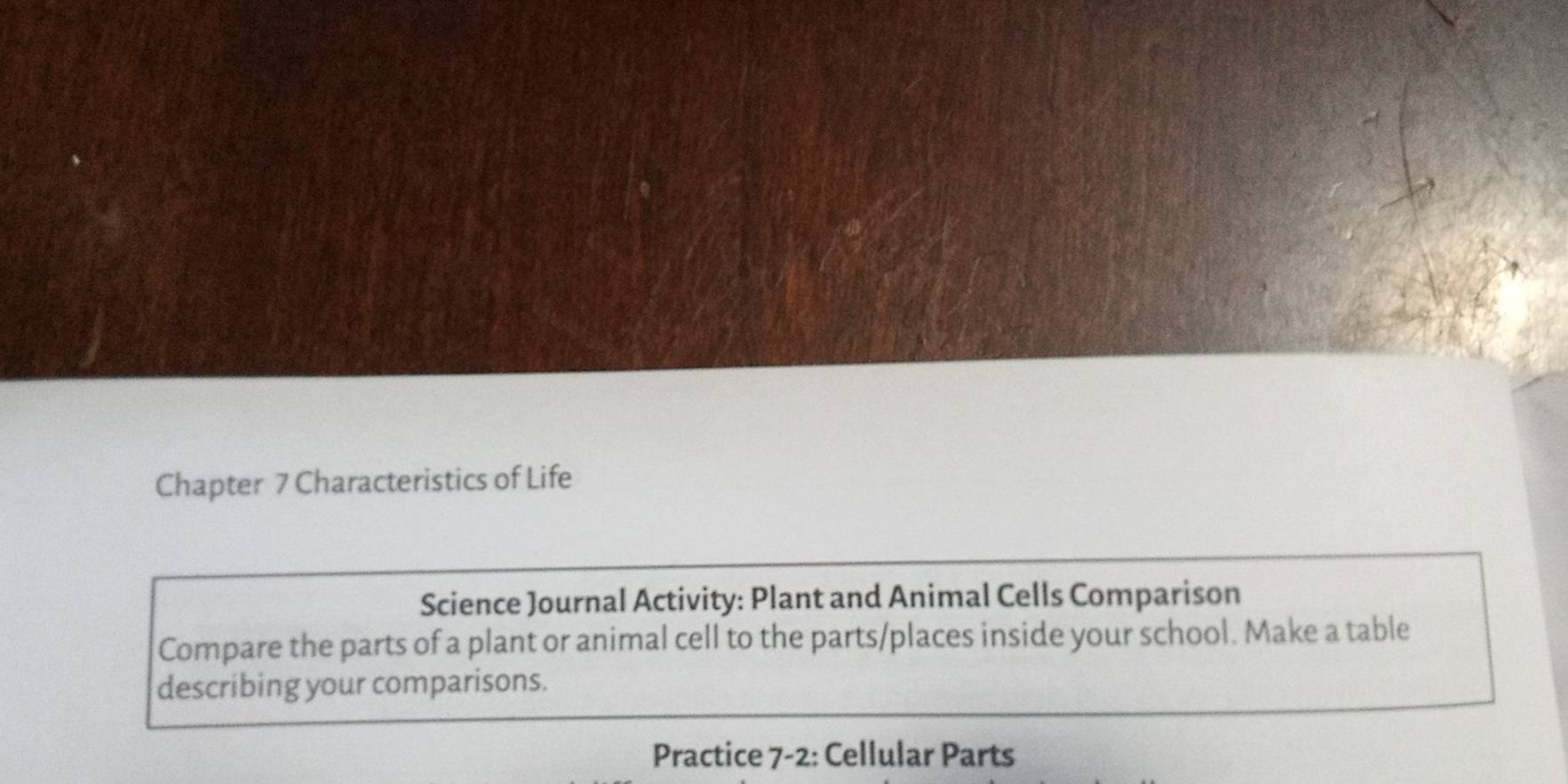 Chapter 7 Characteristics of Life 
Science Journal Activity: Plant and Animal Cells Comparison 
Compare the parts of a plant or animal cell to the parts/places inside your school. Make a table 
describing your comparisons. 
Practice 7-2: Cellular Parts