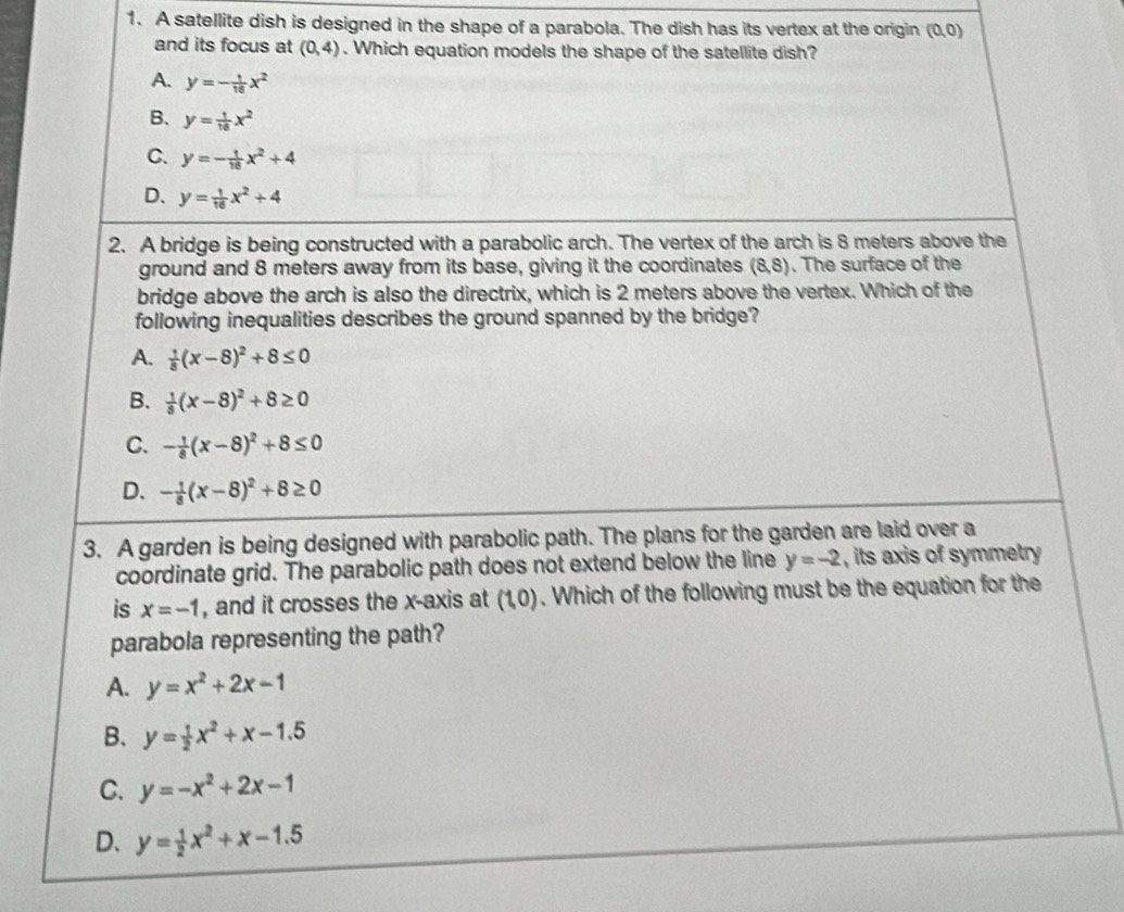 A satellite dish is designed in the shape of a parabola. The dish has its vertex at the origin (0,0)
and its focus at (0,4). Which equation models the shape of the satellite dish?
A. y=- 1/16 x^2
B. y= 1/16 x^2
C. y=- 1/16 x^2+4
D. y= 1/16 x^2+4
2. A bridge is being constructed with a parabolic arch. The vertex of the arch is 8 meters above the
ground and 8 meters away from its base, giving it the coordinates (8,8). The surface of the
bridge above the arch is also the directrix, which is 2 meters above the vertex. Which of the
following inequalities describes the ground spanned by the bridge?
A.  1/8 (x-8)^2+8≤ 0
B.  1/8 (x-8)^2+8≥ 0
C. - 1/8 (x-8)^2+8≤ 0
D. - 1/8 (x-8)^2+8≥ 0
3. A garden is being designed with parabolic path. The plans for the garden are laid over a
coordinate grid. The parabolic path does not extend below the line y=-2 , its axis of symmetry
is x=-1 , and it crosses the x-axis at (1,0). Which of the following must be the equation for the
parabola representing the path?
A. y=x^2+2x-1
B. y= 1/2 x^2+x-1.5
C. y=-x^2+2x-1
D、 y= 1/2 x^2+x-1.5