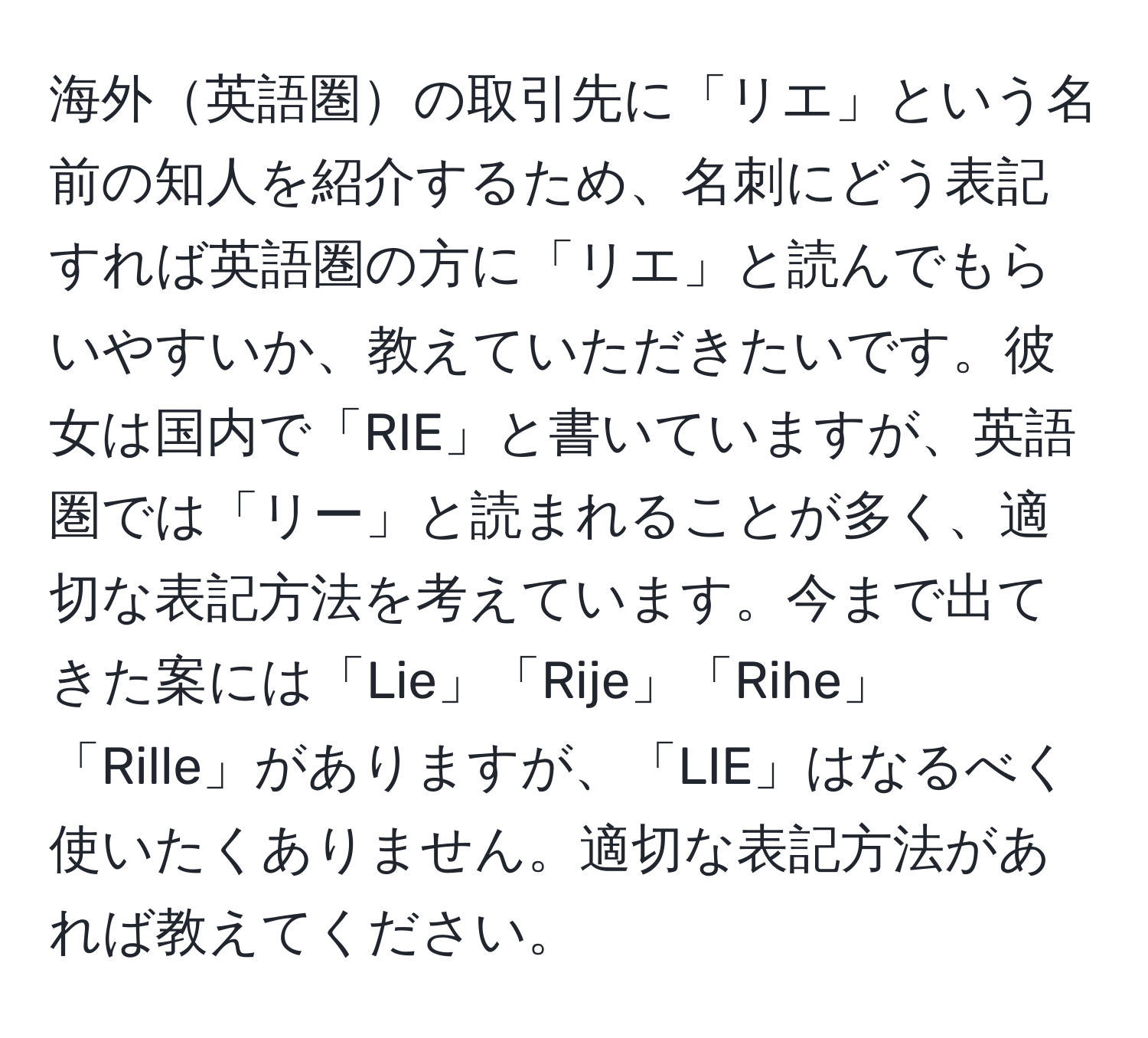 海外英語圏の取引先に「リエ」という名前の知人を紹介するため、名刺にどう表記すれば英語圏の方に「リエ」と読んでもらいやすいか、教えていただきたいです。彼女は国内で「RIE」と書いていますが、英語圏では「リー」と読まれることが多く、適切な表記方法を考えています。今まで出てきた案には「Lie」「Rije」「Rihe」「Rille」がありますが、「LIE」はなるべく使いたくありません。適切な表記方法があれば教えてください。