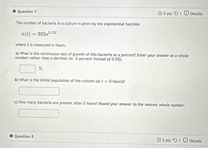 つ 1ⓘ Details 
The number of bacteria in a culture is given by the exponential function
n(t)=955e^(0.15t)
where t is measured in hours. 
a) What is the continuous rate of growth of this bacteria as a percent? Enter your answer as a whole 
number rather than a decimal (ie. 3 percent instead of 0.03).
%
b) What is the initial population of the culture (at t=0 hours)? 
c) How many bacteria are present after 5 hours? Round your answer to the nearest whole number. 
Question 8 □ 5 pts 1 Details