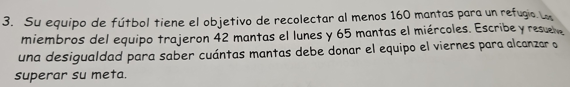 Su equipo de fútbol tiene el objetivo de recolectar al menos 160 mantas para un refugio. Ls 
miembros del equipo trajeron 42 mantas el lunes y 65 mantas el miércoles. Escribe y resuelve 
una desigualdad para saber cuántas mantas debe donar el equipo el viernes para alcanzar o 
superar su meta.