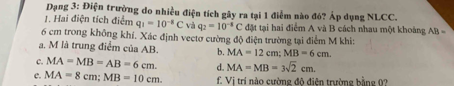 Dạng 3: Điện trường do nhiều điện tích gây ra tại 1 điểm nào đó? Áp dụng NLCC. 
1. Hai điện tích điểm q_1=10^(-8)C và q_2=10^(-8)C đặt tại hai điểm A và B cách nhau một khoảng AB=
6 cm trong không khí. Xác định vectơ cường độ điện trường tại điểm M khi: 
a. M là trung điểm của AB. b. MA=12cm; MB=6cm. 
c. MA=MB=AB=6cm. MA=MB=3sqrt(2)cm. 
d. 
e. MA=8cm; MB=10cm. f. Vị trí nào cường độ điện trường bằng 0?