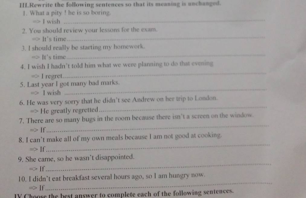 HI.Rewrite the following sentences so that its meaning is unchanged. 
1. What a pity ! he is so boring. 
m> J wish 
_ 
_ 
2. You should review your lessons for the exam. 
=> It's time 
_ 
3. I should really be starting my homework. 
□> It's time 
_ 
4. I wish I hadn’t told him what we were planning to do that evening 
I regret 
5. Last year I got many bad marks. 
. I wish 
_ 
6. He was very sorry that he didn’t see Andrew on her trip to London. 
=> He greatly regretted 
_ 
7. There are so many bugs in the room because there isn’t a screen on the window. 
=> If 
_ 
_ 
8. I can’t make all of my own meals because I am not good at cooking. 
=> If 
_ 
9. She came, so he wasn’t disappointed. 
If 
10. I didn’t eat breakfast several hours ago, so I am hungry now. 
=> If 
_ 
IY Choose the best answer to complete each of the following sentences.