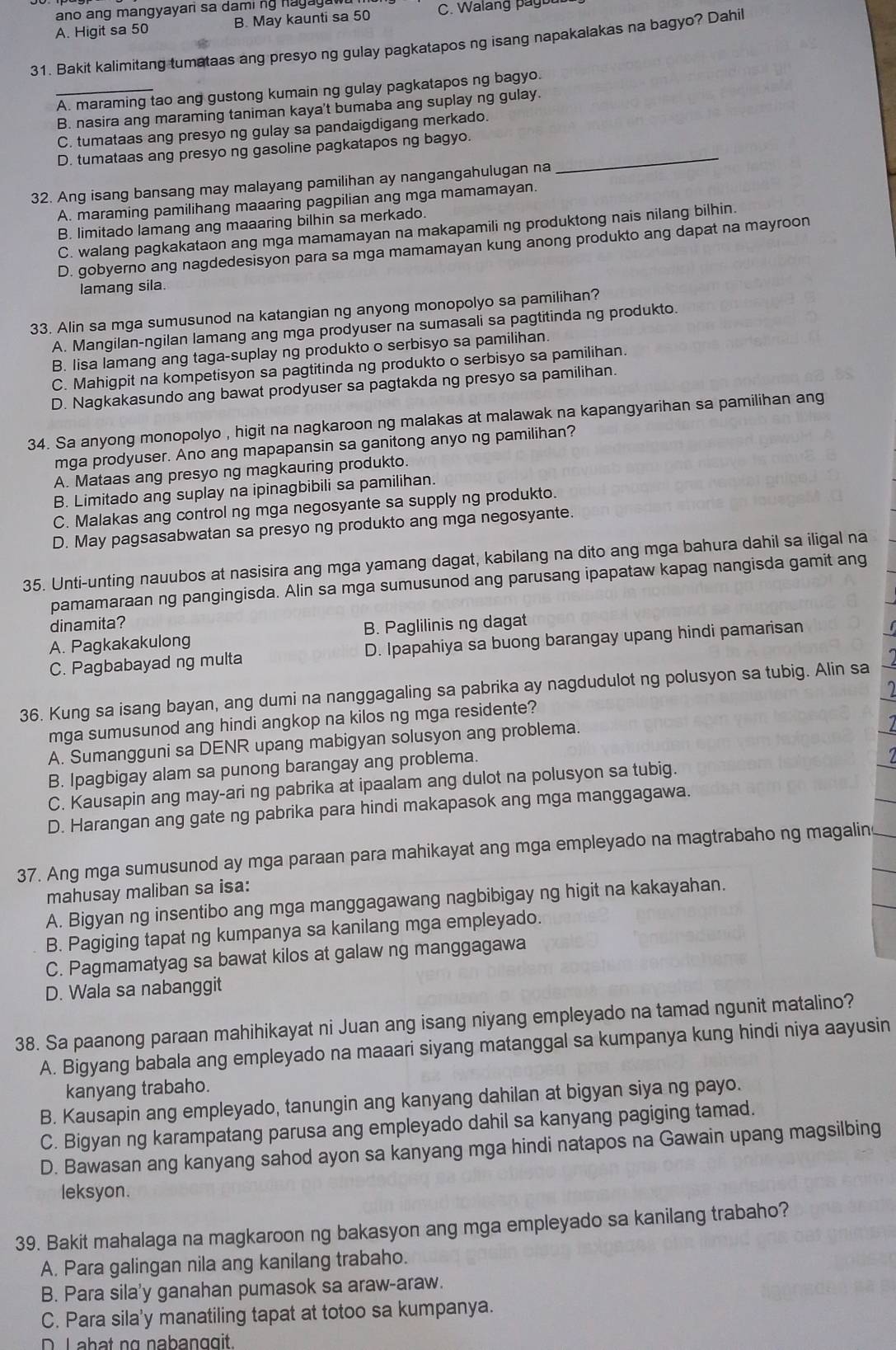 ano ang mangyayari sa dami ng hagaga
A. Higit sa 50 B. May kaunti sa 50 C. Walang p ag u 
31. Bakit kalimitang tumataas ang presyo ng gulay pagkatapos ng isang napakalakas na bagyo? Dahil
_A. maraming tao ang gustong kumain ng gulay pagkatapos ng bagyo.
B. nasira ang maraming taniman kaya't bumaba ang suplay ng gulay.
C. tumataas ang presyo ng gulay sa pandaigdigang merkado.
D. tumataas ang presyo ng gasoline pagkatapos ng bagyo._
32. Ang isang bansang may malayang pamilihan ay nangangahulugan na
A. maraming pamilihang maaaring pagpilian ang mga mamamayan.
B. limitado lamang ang maaaring bilhin sa merkado.
C. walang pagkakataon ang mga mamamayan na makapamili ng produktong nais nilang bilhin.
D. gobyerno ang nagdedesisyon para sa mga mamamayan kung anong produkto ang dapat na mayroon
lamang sila
33. Alin sa mga sumusunod na katangian ng anyong monopolyo sa pamilihan?
A. Mangilan-ngilan lamang ang mga prodyuser na sumasali sa pagtitinda ng produkto.
B. lisa lamang ang taga-suplay ng produkto o serbisyo sa pamilihan.
C. Mahigpit na kompetisyon sa pagtitinda ng produkto o serbisyo sa pamilihan.
D. Nagkakasundo ang bawat prodyuser sa pagtakda ng presyo sa pamilihan.
34. Sa anyong monopolyo , higit na nagkaroon ng malakas at malawak na kapangyarihan sa pamilihan ang
mga prodyuser. Ano ang mapapansin sa ganitong anyo ng pamilihan?
A. Mataas ang presyo ng magkauring produkto.
B. Limitado ang suplay na ipinagbibili sa pamilihan.
C. Malakas ang control ng mga negosyante sa supply ng produkto.
D. May pagsasabwatan sa presyo ng produkto ang mga negosyante.
35. Unti-unting nauubos at nasisira ang mga yamang dagat, kabilang na dito ang mga bahura dahil sa iligal na
pamamaraan ng pangingisda. Alin sa mga sumusunod ang parusang ipapataw kapag nangisda gamit ang
dinamita?
A. Pagkakakulong B. Paglilinis ng dagat
C. Pagbabayad ng multa D. Ipapahiya sa buong barangay upang hindi pamarisan
)
36. Kung sa isang bayan, ang dumi na nanggagaling sa pabrika ay nagdudulot ng polusyon sa tubig. Alin sa
mga sumusunod ang hindi angkop na kilos ng mga residente?
A. Sumangguni sa DENR upang mabigyan solusyon ang problema.
B. Ipagbigay alam sa punong barangay ang problema.
C. Kausapin ang may-ari ng pabrika at ipaalam ang dulot na polusyon sa tubig.
D. Harangan ang gate ng pabrika para hindi makapasok ang mga manggagawa.
37. Ang mga sumusunod ay mga paraan para mahikayat ang mga empleyado na magtrabaho ng magalin
mahusay maliban sa isa:
A. Bigyan ng insentibo ang mga manggagawang nagbibigay ng higit na kakayahan.
B. Pagiging tapat ng kumpanya sa kanilang mga empleyado.
C. Pagmamatyag sa bawat kilos at galaw ng manggagawa
D. Wala sa nabanggit
38. Sa paanong paraan mahihikayat ni Juan ang isang niyang empleyado na tamad ngunit matalino?
A. Bigyang babala ang empleyado na maaari siyang matanggal sa kumpanya kung hindi niya aayusin
kanyang trabaho.
B. Kausapin ang empleyado, tanungin ang kanyang dahilan at bigyan siya ng payo.
C. Bigyan ng karampatang parusa ang empleyado dahil sa kanyang pagiging tamad.
D. Bawasan ang kanyang sahod ayon sa kanyang mga hindi natapos na Gawain upang magsilbing
leksyon.
39. Bakit mahalaga na magkaroon ng bakasyon ang mga empleyado sa kanilang trabaho?
A. Para galingan nila ang kanilang trabaho.
B. Para sila'y ganahan pumasok sa araw-araw.
C. Para sila'y manatiling tapat at totoo sa kumpanya.
D. L abat ng nabanggit.