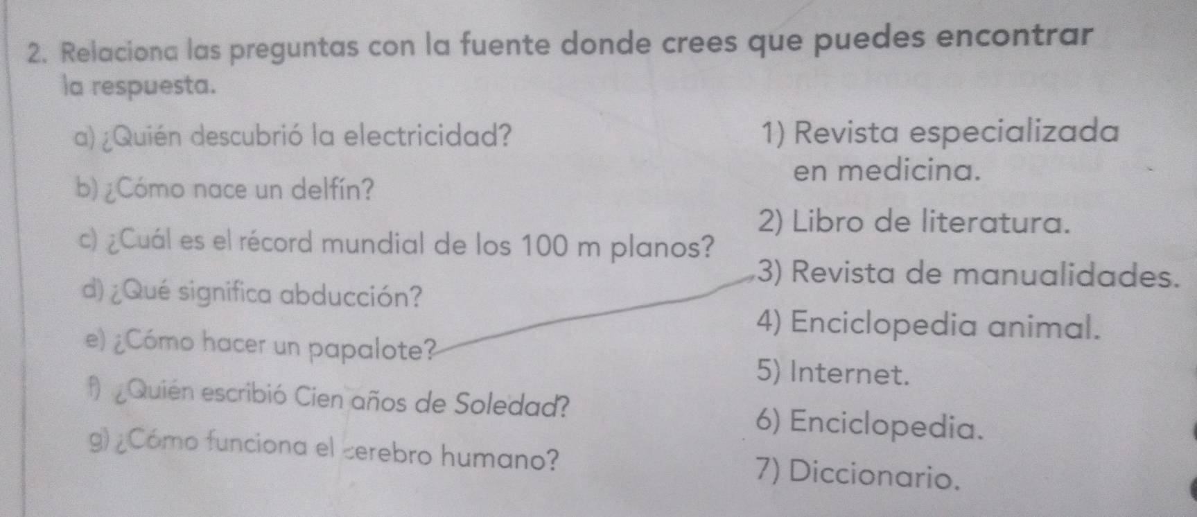 Relaciona las preguntas con la fuente donde crees que puedes encontrar
la respuesta.
a) ¿Quién descubrió la electricidad? 1) Revista especializada
en medicina.
b) ¿Cómo nace un delfín?
2) Libro de literatura.
c) ¿Cuál es el récord mundial de los 100 m planos?
3) Revista de manualidades.
d) ¿Qué significa abducción?
4) Enciclopedia animal.
e) ¿Cómo hacer un papalote?
5) Internet.
f) Quien escribió Cien años de Soledad? 6) Enciclopedia.
g) ¿Cómo funciona el cerebro humano? 7) Diccionario.