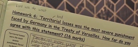 Homework 4: 'Territorial losses was the most severe punishment 
faced by Germany in the Treaty of Versailles. How far do you 
agree with this statement? (16 marks) 
Territorial losses were the most severe 
punishment faced 
by Gecs 
_