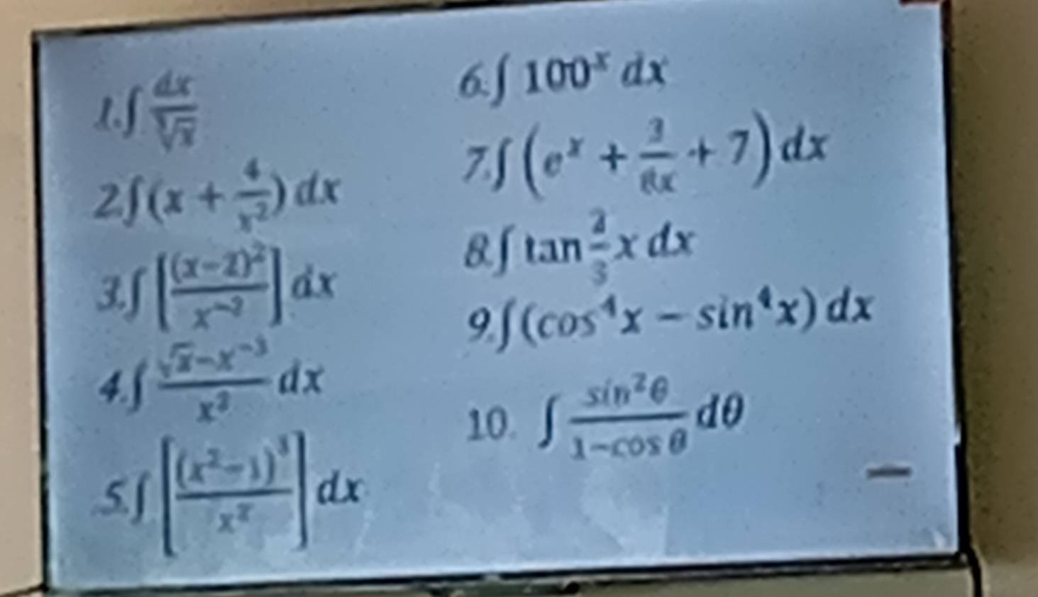 1 □  dx/sqrt[3](x) 
6 ∈t 100^xdx
2 (x+ 4/x^2 )dx
7. ∈t (e^x+ 3/8x +7)dx
3f [frac (x-2)^2x^(-2)]dx
8. ∈t tan  2/3 xdx
9 ∈t (cos^4x-sin^4x)dx
4.S  (sqrt(x)-x^(-3))/x^2 dx
10. ∈t  sin^2θ /1-cos θ  dθ
5.∫ [frac (x^2-1)^3x^2]dx