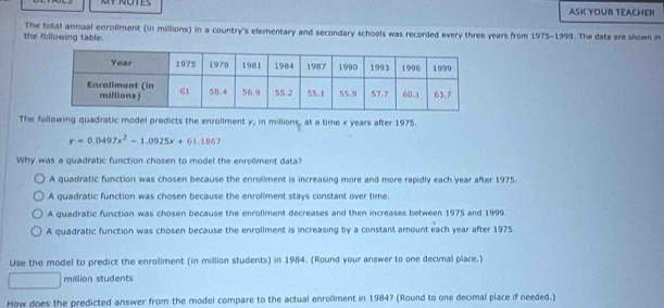 ASK YOUR TEACHER
the following table. The total annual enroliment (in millions) in a country's elementary and secondary schools was recorded every three years from 1975-1999. The data are shown i
The following quadratic model predicts the enroliment y, in millions, at a time x years after 1975.
y=0.0497x^2-1.0925x+61.1867
Why was a quadratic function chosen to model the enrollment data?
A quadratic function was chosen because the enroliment is increasing more and more rapidly each year after 1975.
A quadratic function was chosen because the enrollment stays constant over time.
A quadratic function was chosen because the enrollment decreases and then increases between 1975 and 1999.
A quadratic function was chosen because the enrollment is increasing by a constant amount each year after 1975.
Use the model to predict the enrollment (in million students) in 1984. (Round your answer to one decimal place.)
million students
How does the predicted answer from the model compare to the actual enrollment in 1984? (Round to one decimal place if needed.)