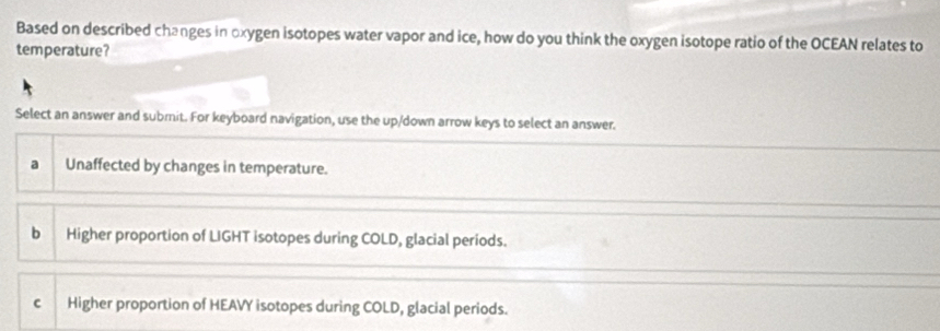 Based on described changes in oxygen isotopes water vapor and ice, how do you think the oxygen isotope ratio of the OCEAN relates to
temperature?
Select an answer and submit. For keyboard navigation, use the up/down arrow keys to select an answer.
Unaffected by changes in temperature.
bì Higher proportion of LIGHT isotopes during COLD, glacial periods.
C Higher proportion of HEAVY isotopes during COLD, glacial periods.