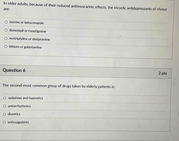 In older adults, because of their reduced antimuscarinic effects, the tricyclic antidepressants of choice
are:
tacrine or ketoconazole
donezepil or rivastigmine
nortriptyline or desipramine
lithium or galantamine
Question 6
2 pts
The second-most common group of drugs taken by elderly patients is:
sedatives and hypnotics
antiarrhythmics
diuretics
anticoagulants