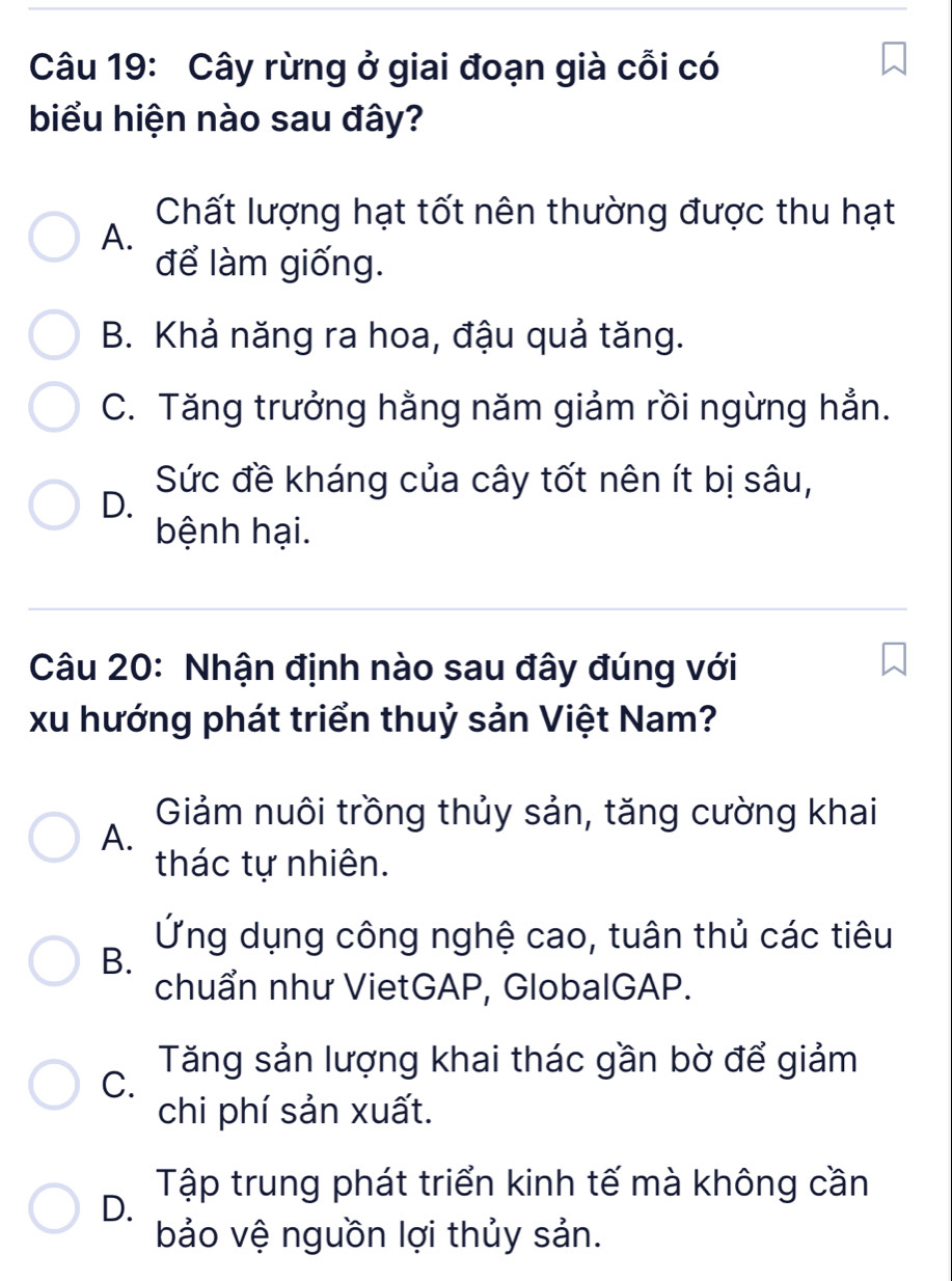 Cây rừng ở giai đoạn già cỗi có
biểu hiện nào sau đây?
Chất lượng hạt tốt nên thường được thu hạt
A.
để làm giống.
B. Khả năng ra hoa, đậu quả tăng.
C. Tăng trưởng hằng năm giảm rồi ngừng hẳn.
Sức đề kháng của cây tốt nên ít bị sâu,
D.
bệnh hại.
Câu 20: Nhận định nào sau đây đúng với
xu hướng phát triển thuỷ sản Việt Nam?
Giảm nuôi trồng thủy sản, tăng cường khai
A.
thác tự nhiên.
Ứng dụng công nghệ cao, tuân thủ các tiêu
B.
chuẩn như VietGAP, GlobalGAP.
Tăng sản lượng khai thác gần bờ để giảm
C.
chi phí sản xuất.
Tập trung phát triển kinh tế mà không cần
D.
bảo vệ nguồn lợi thủy sản.