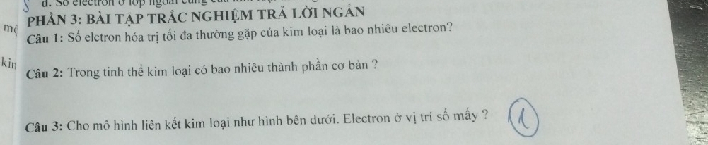 So electron o lo ngo ar et 
mô PHÀN 3: bàI Tập TRÁC nGHIỆM TRÁ lời ngẢn 
Câu 1: Số elctron hóa trị tối đa thường gặp của kim loại là bao nhiêu electron? 
kin 
Câu 2: Trong tinh thể kim loại có bao nhiêu thành phần cơ bản ? 
Câu 3: Cho mô hình liên kết kim loại như hình bên dưới. Electron ở vị trí số mấy ?